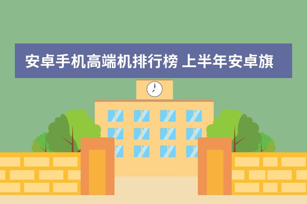 安卓手机高端机排行榜 上半年安卓旗舰大盘点，这三款才是我心目中真正的高端手机