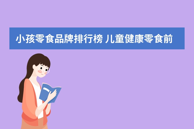 小孩零食品牌排行榜 儿童健康零食前十名有哪些？有没有好吃的可以推荐下？