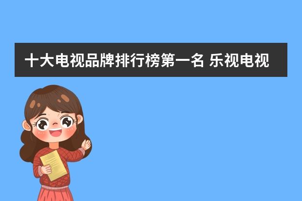 十大电视品牌排行榜第一名 乐视电视机品牌排行榜你了解多少呢？