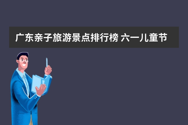 广东亲子旅游景点排行榜 六一儿童节广东亲子自驾游好去处，4个广州周边适合带孩子自驾游的地方