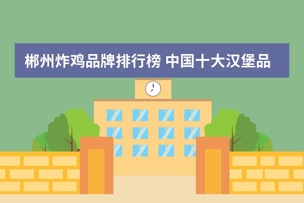 郴州炸鸡品牌排行榜 中国十大汉堡品牌排行榜