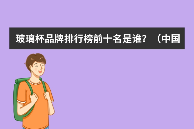 玻璃杯品牌排行榜前十名是谁？（中国玻璃排名前10的厂家）