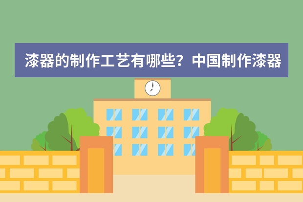 漆器的制作工艺有哪些？中国制作漆器技艺最好的是哪个地方？