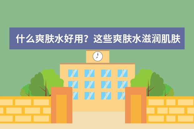 什么爽肤水好用？这些爽肤水滋润肌肤，带给肌肤清新柔嫩的感受