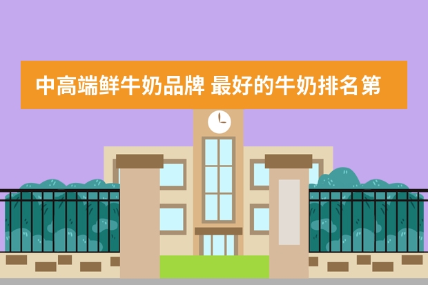 中高端鲜牛奶品牌 最好的牛奶排名第一 央视十大放心牛奶排行榜