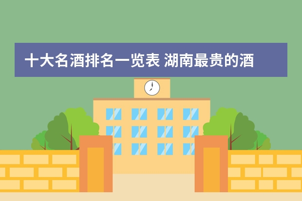 十大名酒排名一览表 湖南最贵的酒 中国白酒喝酒排名前十名