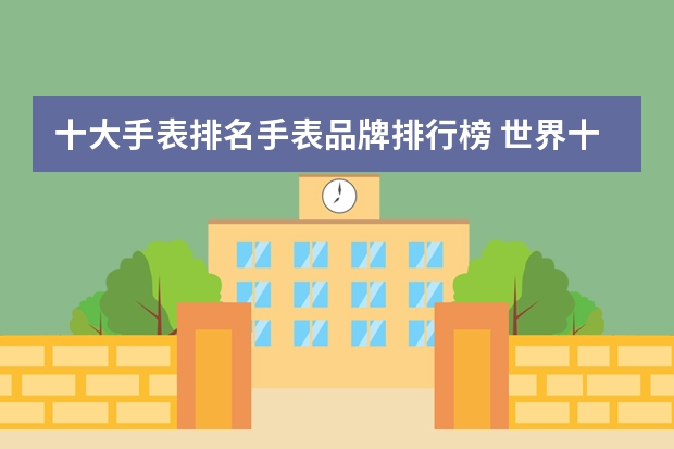 十大手表排名手表品牌排行榜 世界十大名表排名前十名