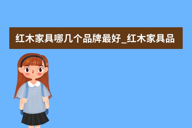 红木家具哪几个品牌最好_红木家具品牌排行榜哪个品牌好