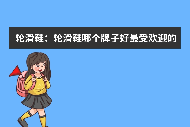 轮滑鞋：轮滑鞋哪个牌子好最受欢迎的十大轮滑鞋品牌？