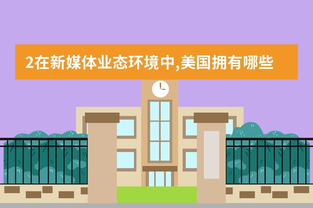 2在新媒体业态环境中,美国拥有哪些新的媒介公司,其创立时间和媒体特点是什么?