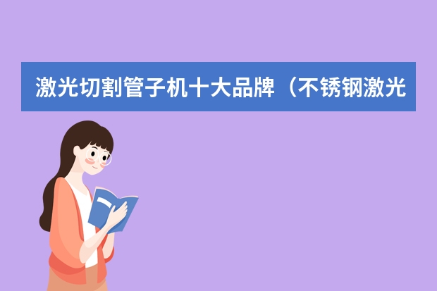 激光切割管子机十大品牌（不锈钢激光焊接机哪家比较好，想购买一个大功率的？）