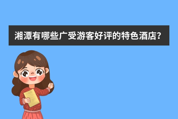 湘潭有哪些广受游客好评的特色酒店？