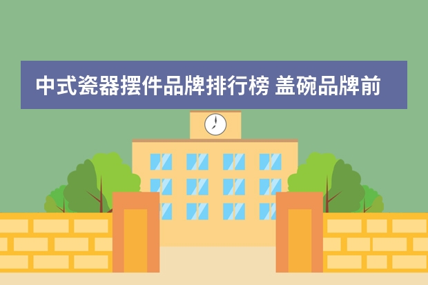 中式瓷器摆件品牌排行榜 盖碗品牌前十名排名榜