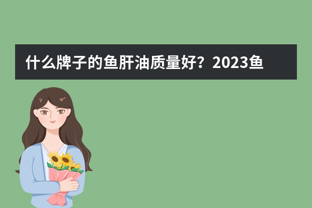什么牌子的鱼肝油质量好？2023鱼肝油十大品牌排行榜推荐？