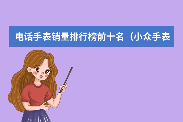 电话手表销量排行榜前十名（小众手表品牌排行榜前十名）