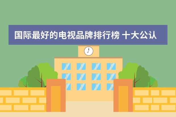 国际最好的电视品牌排行榜 十大公认最好用电视机品牌