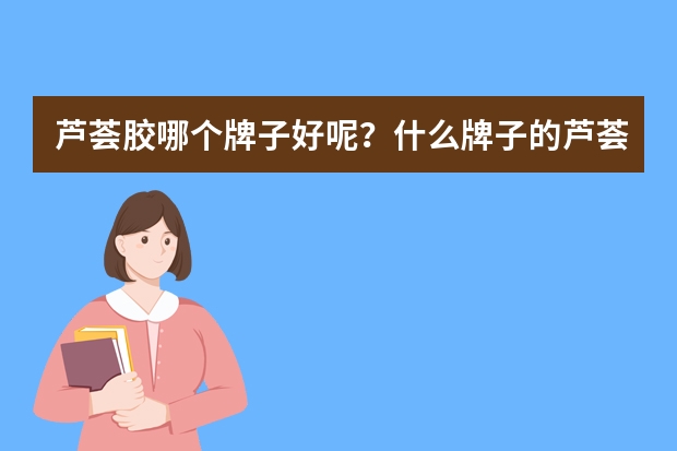 芦荟胶哪个牌子好呢？什么牌子的芦荟胶好 芦荟胶可以去疤痕吗?