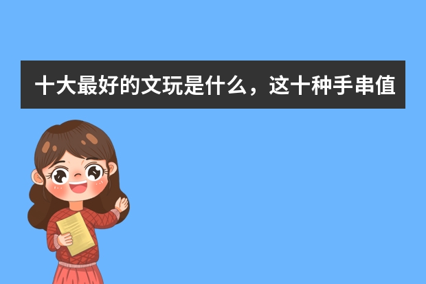 十大最好的文玩是什么，这十种手串值得盘玩一生