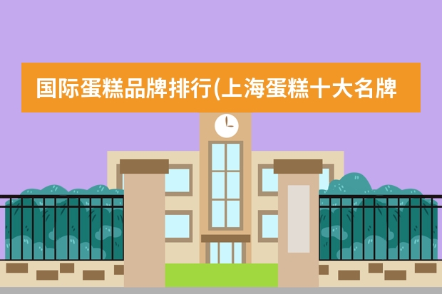 国际蛋糕品牌排行(上海蛋糕十大名牌排名) 北京蛋糕店排行榜前十名