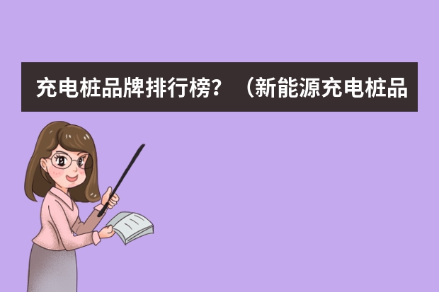 充电桩品牌排行榜？（新能源充电桩品牌十大排行榜）