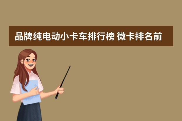 品牌纯电动小卡车排行榜 微卡排名前十品牌