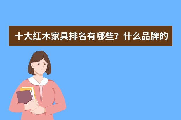 十大红木家具排名有哪些？什么品牌的红木家具好呢？