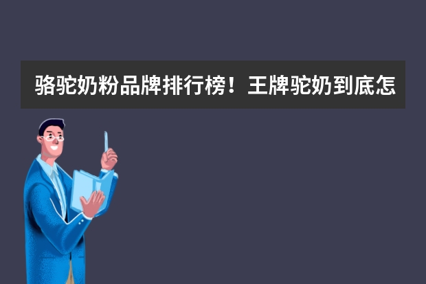 骆驼奶粉品牌排行榜！王牌驼奶到底怎么样？