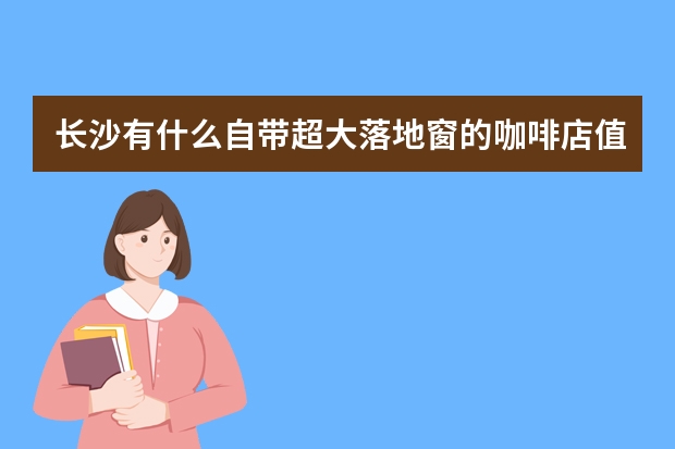 长沙有什么自带超大落地窗的咖啡店值得打卡？