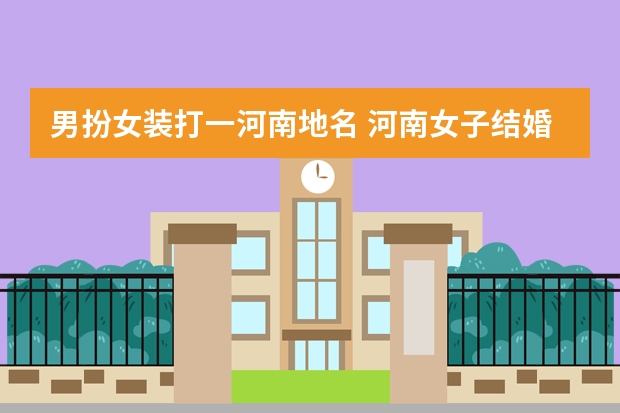 男扮女装打一河南地名 河南女子结婚请“特别伴娘”,为何要用男扮女装的伴娘?
