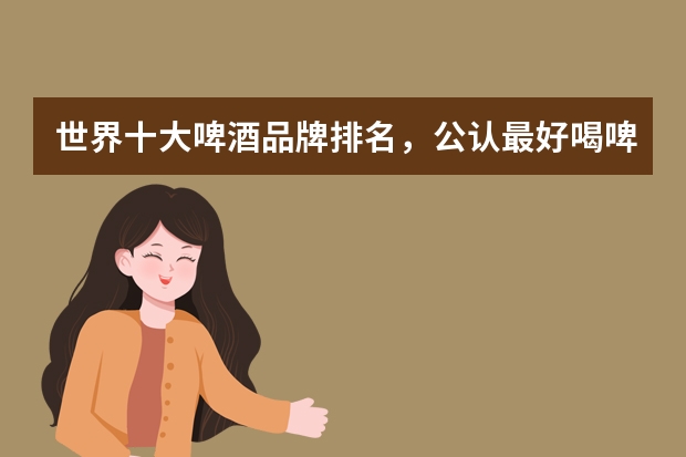 世界十大啤酒品牌排名，公认最好喝啤酒你都喝过吗？