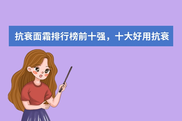 抗衰面霜排行榜前十强,十大好用抗衰老面霜推荐_抗老面霜哪个好用