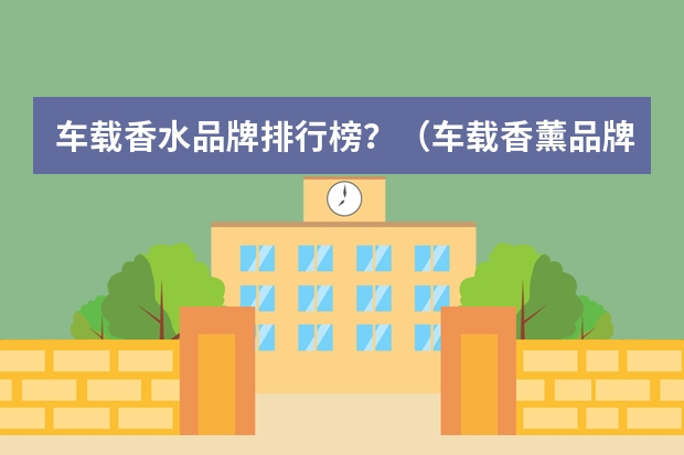车载香水品牌排行榜？（车载香薰品牌排行榜前十名）