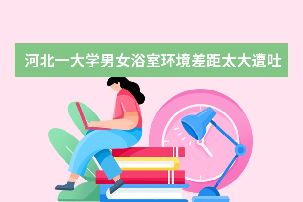 河北一大学男女浴室环境差距太大遭吐槽，你觉得是区别对待吗？