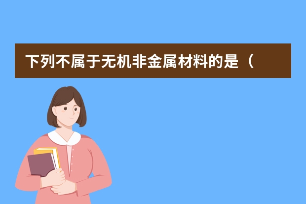 下列不属于无机非金属材料的是（　　）A．陶瓷B．玻璃C．无机非金属涂层D．钢（锌铝涂层是有机还是无机）