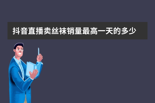 抖音直播卖丝袜销量最高一天的多少
