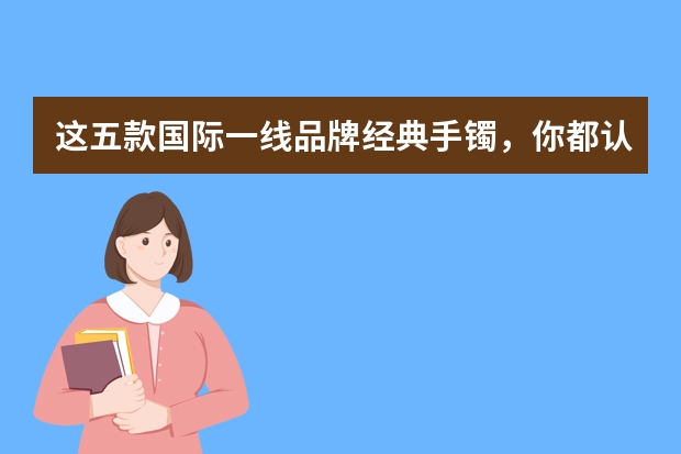 这五款国际一线品牌经典手镯,你都认识吗?