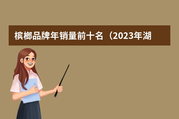 槟榔品牌年销量前十名（2023年湖南槟榔行业十大品牌排行榜）