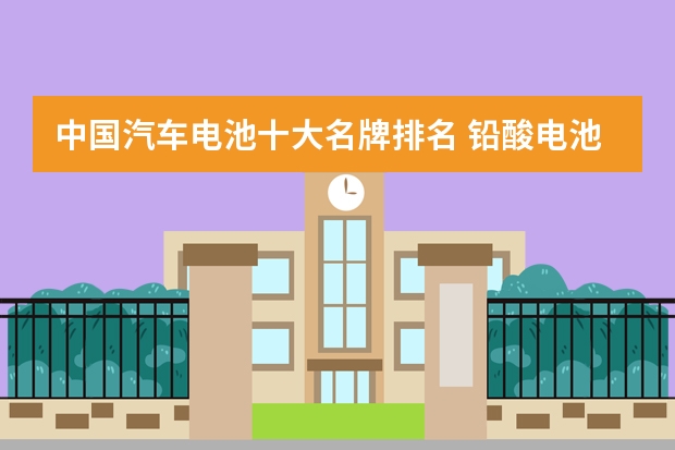 中国汽车电池十大名牌排名 铅酸电池品牌排行榜前十名